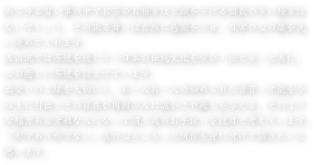あらゆる習い事の中でお茶のお稽古ほど頭を下げる回数の多い稽古は
ないでしょう。その振る舞いは自然に感謝をさせ、日常の心の塵を洗
い清めてくれます。五山流では茶道を通じて「日本の伝統文化を学び・伝える」と共に、
心の癒しに茶道を役立てています。出会いのご縁を大切にし、お一人お一人の秘められた資質・才能を今
以上に引出しその存在が周囲の人に温かさや癒しを与える、そのよう
な魅力ある素敵な人になって頂く為のお手伝いを役目と考えています。
「形であり形でない」真の心のこもった所作を身に付けて頂きたいと
思います。